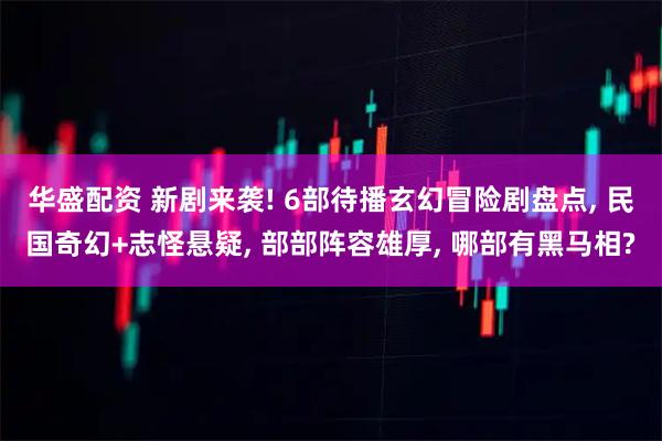 华盛配资 新剧来袭! 6部待播玄幻冒险剧盘点, 民国奇幻+志怪悬疑, 部部阵容雄厚, 哪部有黑马相?