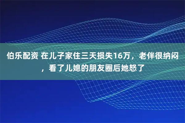 伯乐配资 在儿子家住三天损失16万，老伴很纳闷，看了儿媳的朋友圈后她怒了
