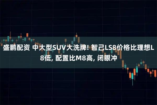 盛鹏配资 中大型SUV大洗牌! 智己LS8价格比理想L8低, 配置比M8高, 闭眼冲