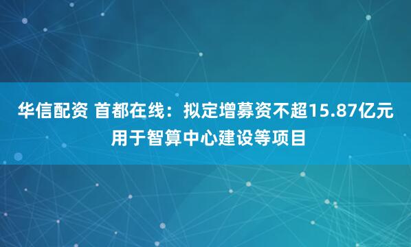 华信配资 首都在线:拟定增募资不超15.87亿元 用于智算中心建设等项目