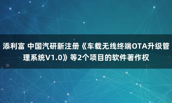 添利富 中国汽研新注册《车载无线终端OTA升级管理系统V1.0》等2个项目的软件著作权